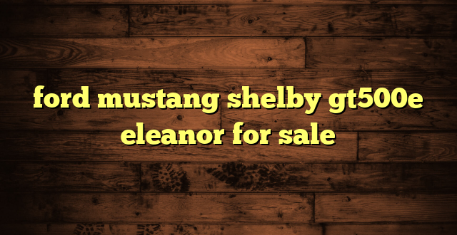 ford mustang shelby gt500e eleanor for sale