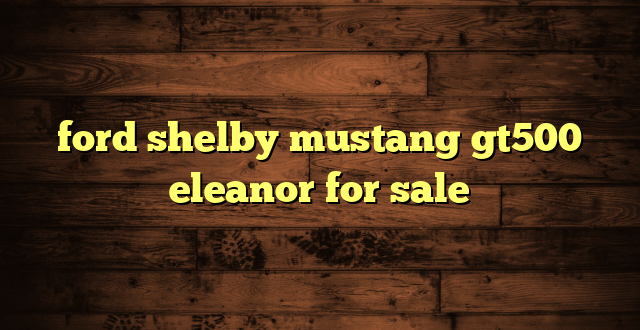 ford shelby mustang gt500 eleanor for sale
