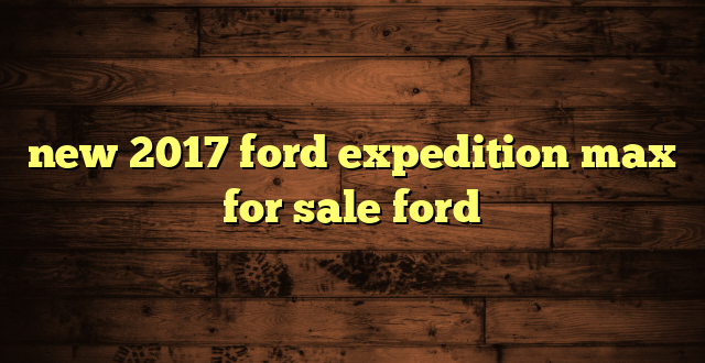 new 2017 ford expedition max for sale ford