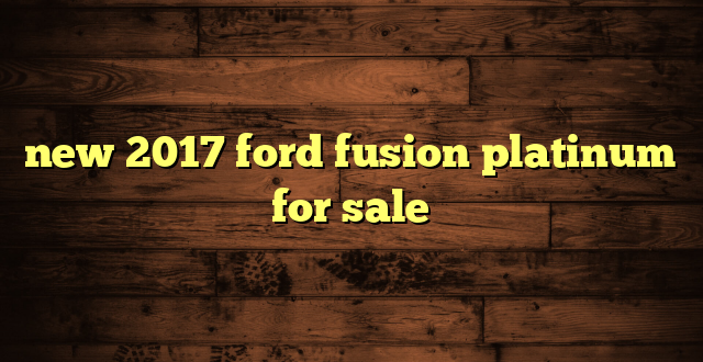 new 2017 ford fusion platinum for sale