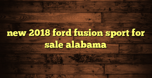new 2018 ford fusion sport for sale alabama
