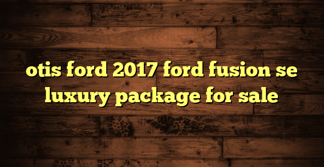 otis ford 2017 ford fusion se luxury package for sale