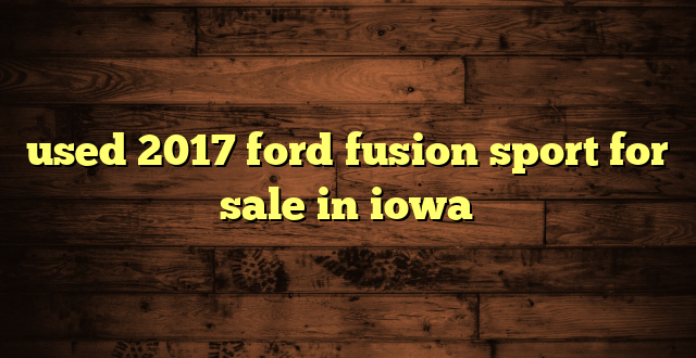 used 2017 ford fusion sport for sale in iowa