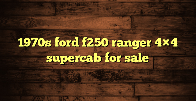 1970s ford f250 ranger 4×4 supercab for sale