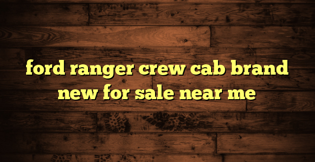 ford ranger crew cab brand new for sale near me
