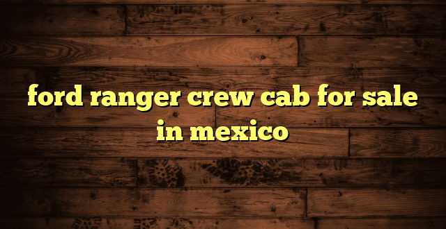 ford ranger crew cab for sale in mexico