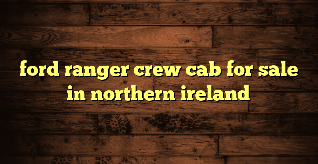 ford ranger crew cab for sale in northern ireland